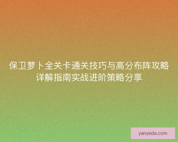 保卫萝卜全关卡通关技巧与高分布阵攻略详解指南实战进阶策略分享