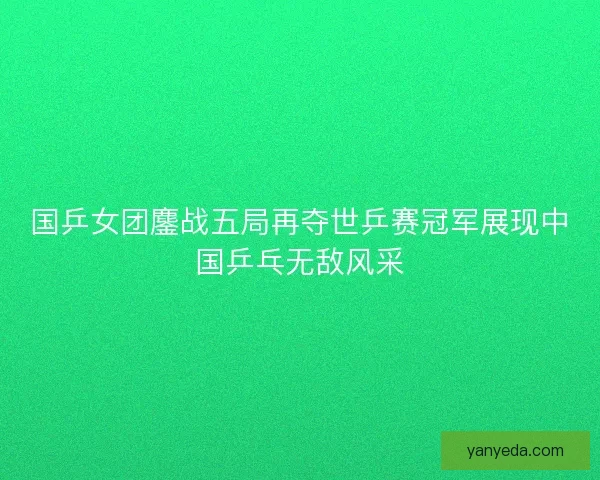 国乒女团鏖战五局再夺世乒赛冠军展现中国乒乓无敌风采
