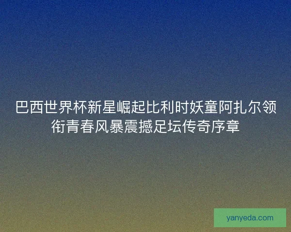 巴西世界杯新星崛起比利时妖童阿扎尔领衔青春风暴震撼足坛传奇序章