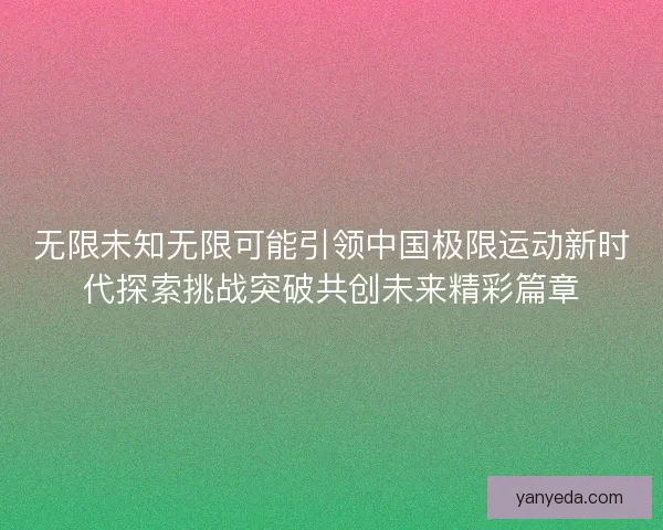 无限未知无限可能引领中国极限运动新时代探索挑战突破共创未来精彩篇章