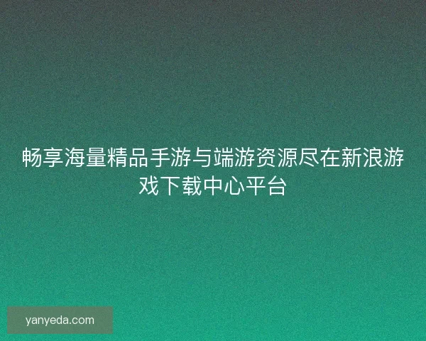 畅享海量精品手游与端游资源尽在新浪游戏下载中心平台