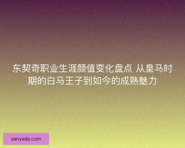 东契奇职业生涯颜值变化盘点 从皇马时期的白马王子到如今的成熟魅力