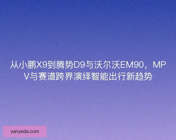 从小鹏X9到腾势D9与沃尔沃EM90，MPV与赛道跨界演绎智能出行新趋势