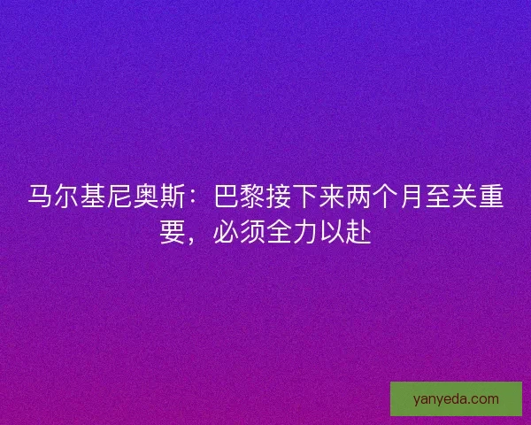 马尔基尼奥斯：巴黎接下来两个月至关重要，必须全力以赴