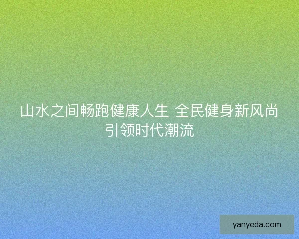 山水之间畅跑健康人生 全民健身新风尚引领时代潮流