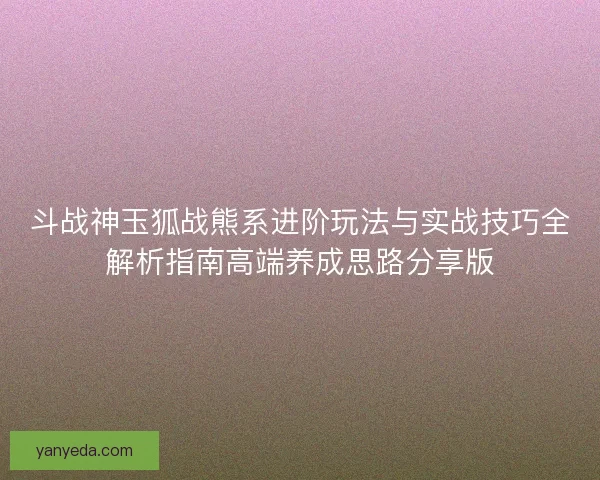 斗战神玉狐战熊系进阶玩法与实战技巧全解析指南高端养成思路分享版