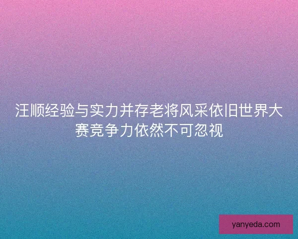 汪顺经验与实力并存老将风采依旧世界大赛竞争力依然不可忽视