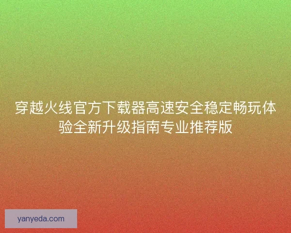 穿越火线官方下载器高速安全稳定畅玩体验全新升级指南专业推荐版