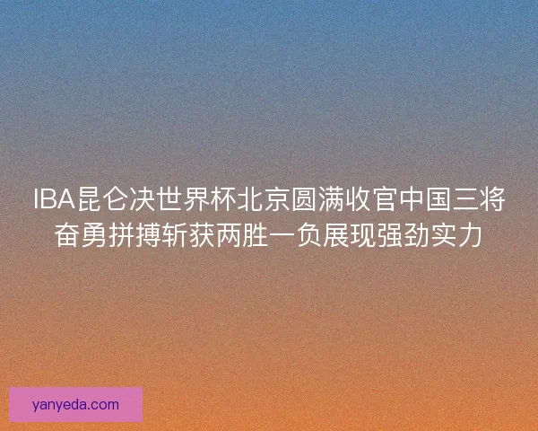 IBA昆仑决世界杯北京圆满收官中国三将奋勇拼搏斩获两胜一负展现强劲实力 IBA昆仑决世界杯北京圆满收官中国三将奋勇拼搏斩获两胜一负展现强劲实力