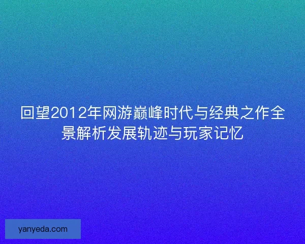 回望2012年网游巅峰时代与经典之作全景解析发展轨迹与玩家记忆 回望2012年网游巅峰时代与经典之作全景解析发展轨迹与玩家记忆
