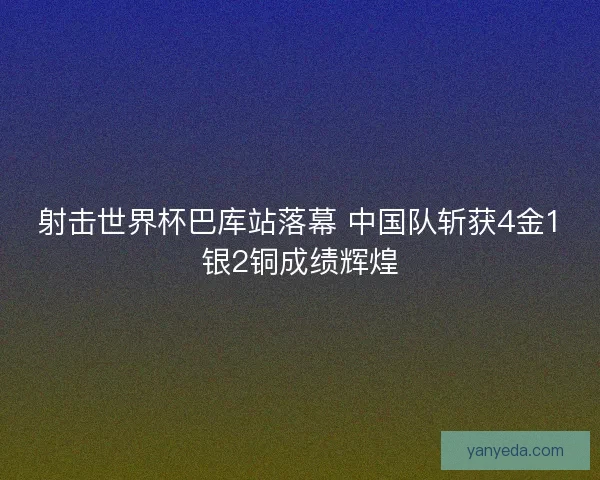 射击世界杯巴库站落幕 中国队斩获4金1银2铜成绩辉煌