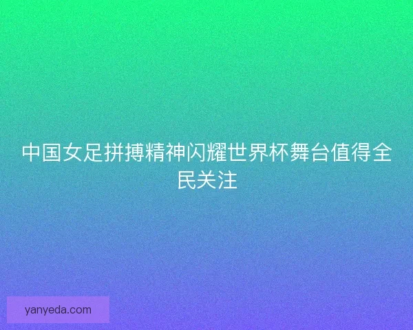 中国女足拼搏精神闪耀世界杯舞台值得全民关注