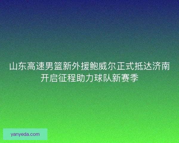 山东高速男篮新外援鲍威尔正式抵达济南开启征程助力球队新赛季