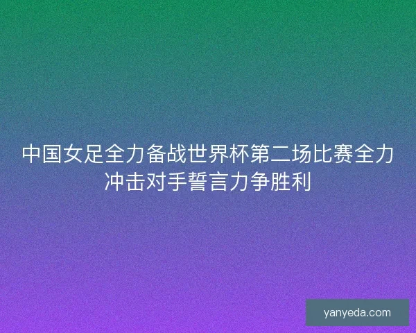 中国女足全力备战世界杯第二场比赛全力冲击对手誓言力争胜利 中国女足全力备战世界杯第二场比赛全力冲击对手誓言力争胜利