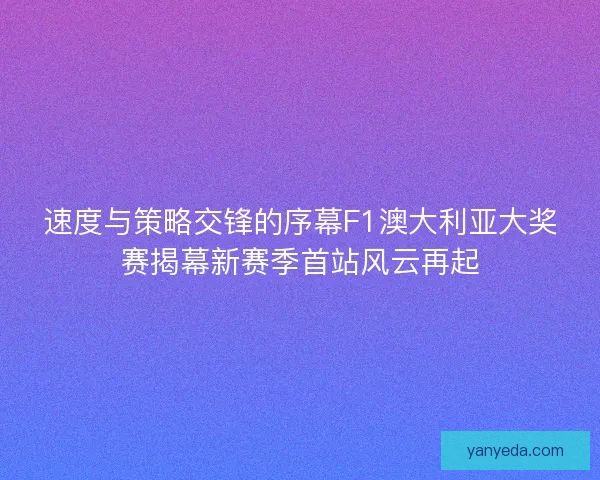 速度与策略交锋的序幕F1澳大利亚大奖赛揭幕新赛季首站风云再起