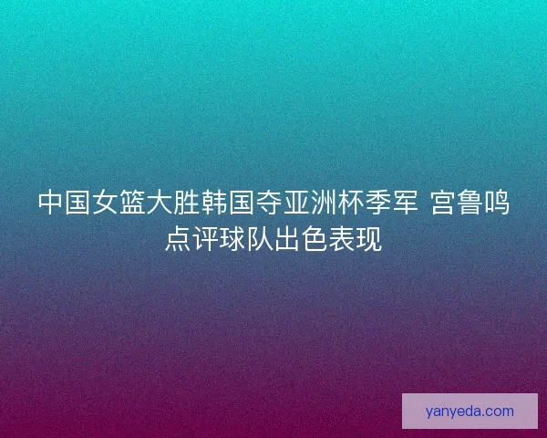 中国女篮大胜韩国夺亚洲杯季军 宫鲁鸣点评球队出色表现